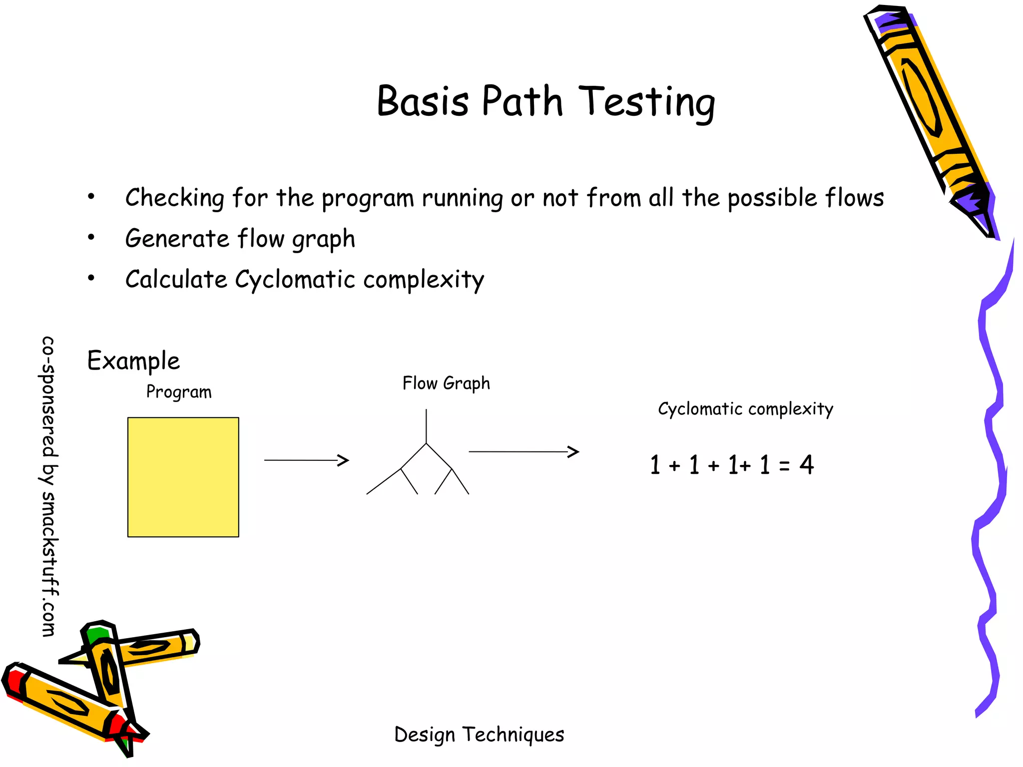 Basis Path Testing
•

Checking for the program running or not from all the possible flows

•

Generate flow graph

•

Calculate Cyclomatic complexity

co-sponsered by smackstuff.com

Example
Program

Flow Graph
Cyclomatic complexity

1 + 1 + 1+ 1 = 4

Design Techniques

 