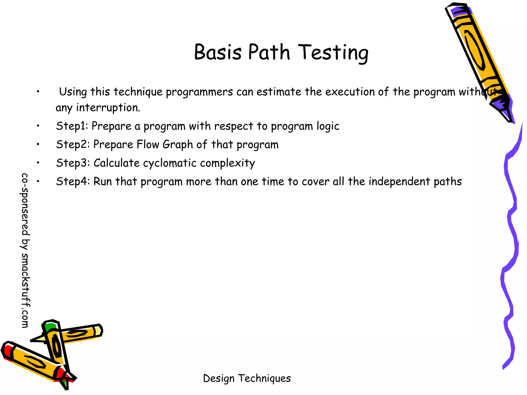 Basis Path Testing
Using this technique programmers can estimate the execution of the program without
any interruption.

•

Step1: Prepare a program with respect to program logic

•

Step2: Prepare Flow Graph of that program

•
co-sponsered by smackstuff.com

•

Step3: Calculate cyclomatic complexity

•

Step4: Run that program more than one time to cover all the independent paths

Design Techniques

 