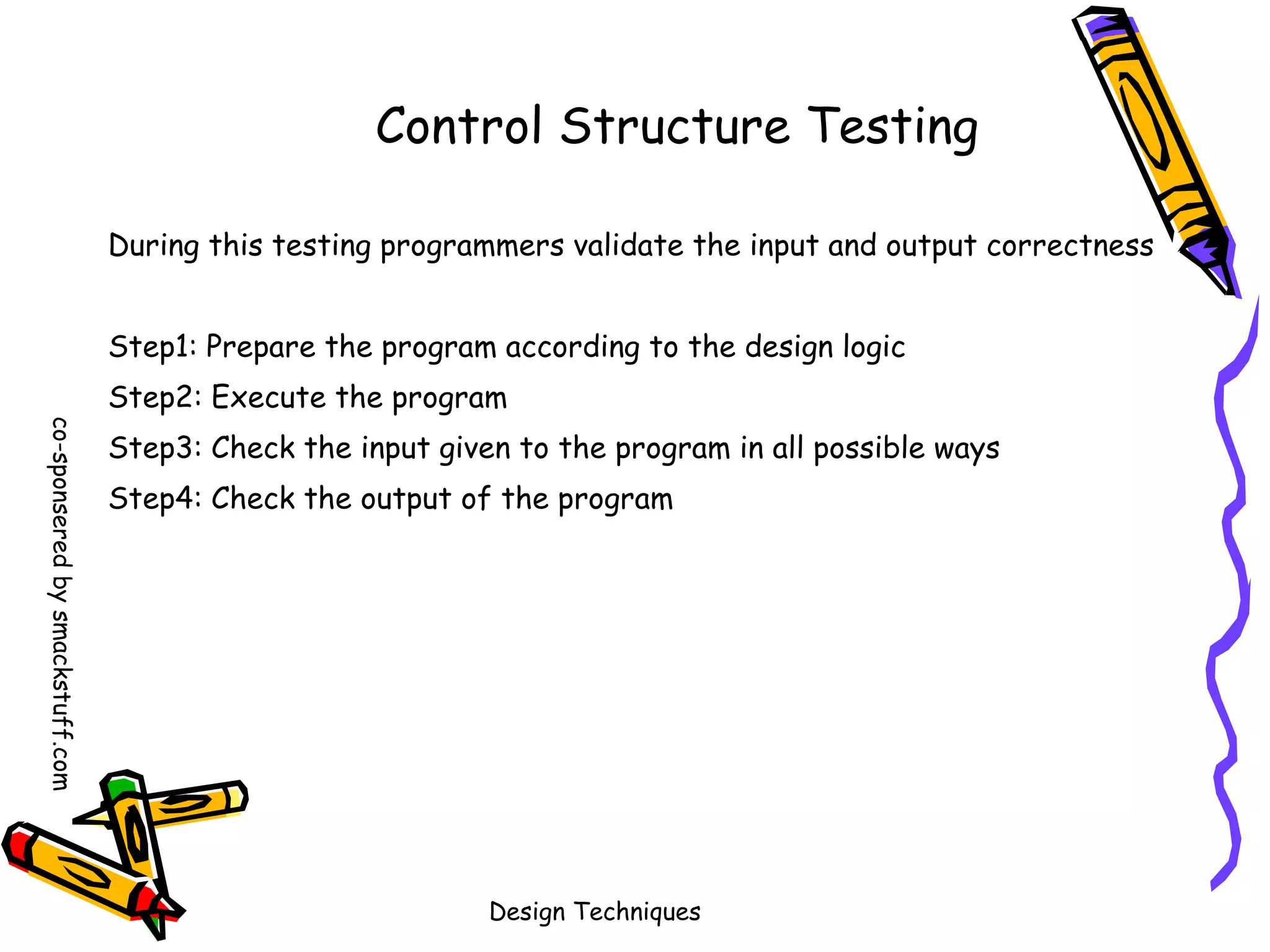 Control Structure Testing
During this testing programmers validate the input and output correctness
Step1: Prepare the program according to the design logic
Step2: Execute the program
co-sponsered by smackstuff.com

Step3: Check the input given to the program in all possible ways
Step4: Check the output of the program

Design Techniques

 