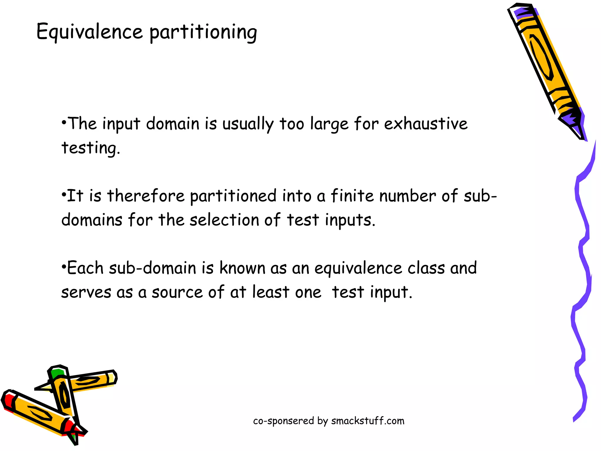 Equivalence partitioning

•The input domain is usually too large for exhaustive
testing.
•It is therefore partitioned into a finite number of subdomains for the selection of test inputs.
•Each sub-domain is known as an equivalence class and
serves as a source of at least one test input.

co-sponsered by smackstuff.com

 