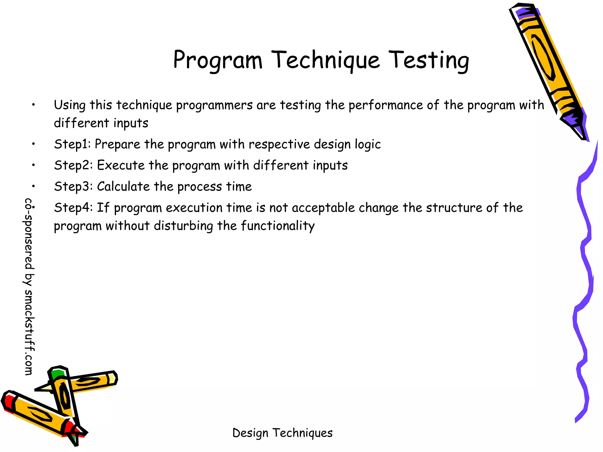 Program Technique Testing
•

Using this technique programmers are testing the performance of the program with
different inputs

•

Step1: Prepare the program with respective design logic

•

Step2: Execute the program with different inputs

•

Step3: Calculate the process time

co-sponsered by smackstuff.com

•

Step4: If program execution time is not acceptable change the structure of the
program without disturbing the functionality

Design Techniques

 