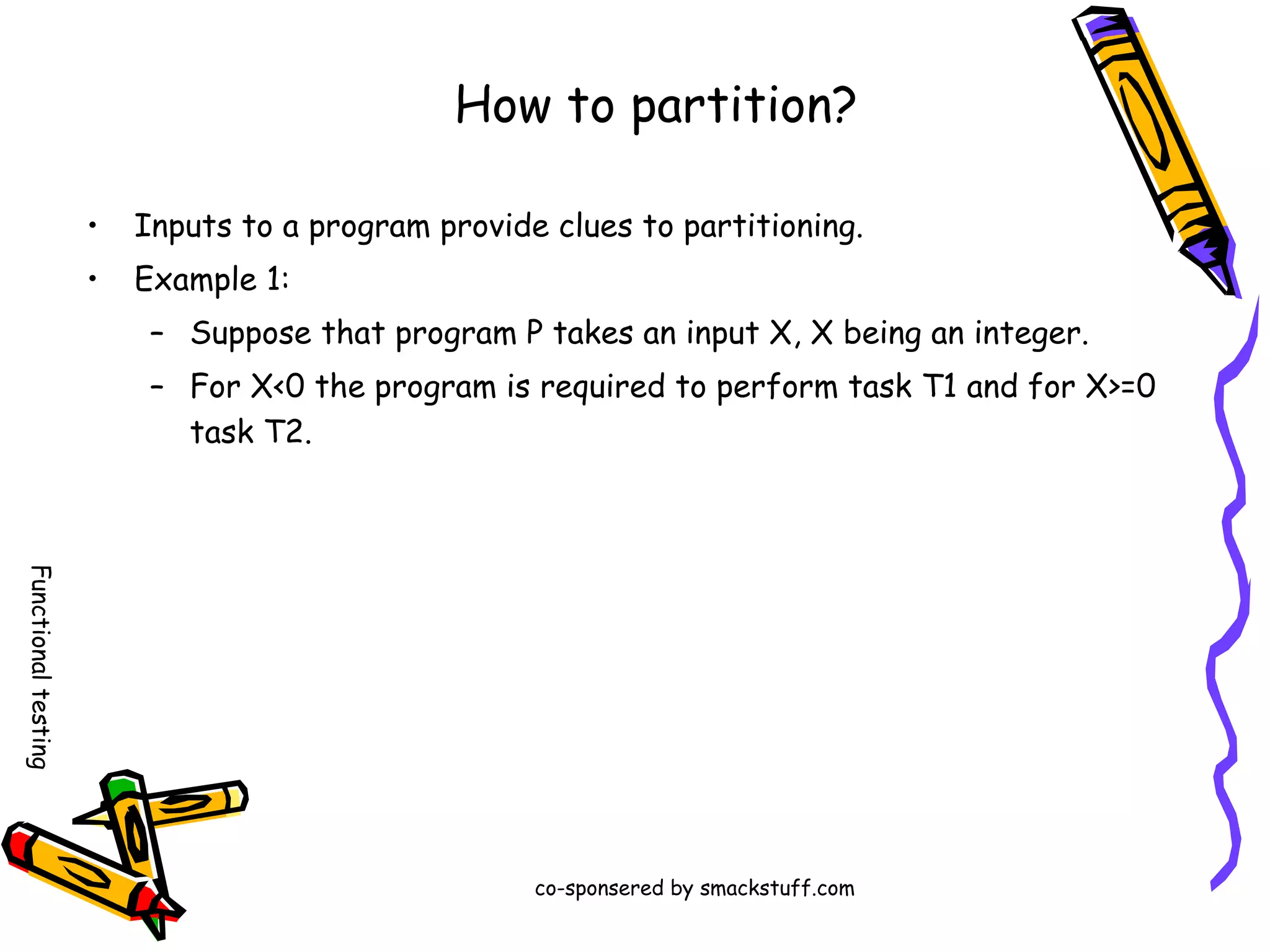 How to partition?
•

Inputs to a program provide clues to partitioning.

•

Example 1:
– Suppose that program P takes an input X, X being an integer.
– For X<0 the program is required to perform task T1 and for X>=0
task T2.

Functional testing
co-sponsered by smackstuff.com

 