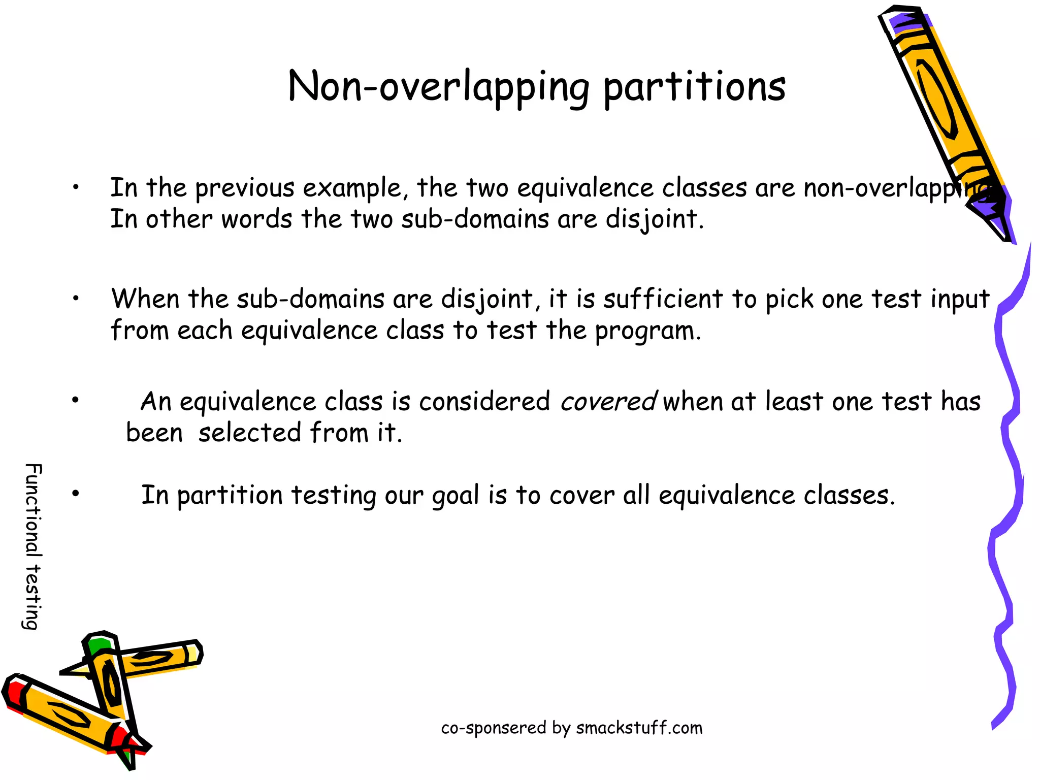 Non-overlapping partitions
•

In the previous example, the two equivalence classes are non-overlapping.
In other words the two sub-domains are disjoint.

•

When the sub-domains are disjoint, it is sufficient to pick one test input
from each equivalence class to test the program .

•

An equivalence class is considered covered when at least one test has
been selected from it.

Functional testing

•

In partition testing our goal is to cover all equivalence classes.

co-sponsered by smackstuff.com

 