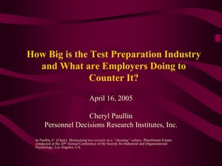 How Big is the Test Preparation Industry
and What are Employers Doing to
Counter It?
April 16, 2005
Cheryl Paullin
Personnel Decisions Research Institutes, Inc.
In Paullin, C. (Chair). Maintaining test security in a “cheating” culture. Practitioner Forum
conducted at the 20th Annual Conference of the Society for Industrial and Organizational
Psychology, Los Angeles, CA.
 