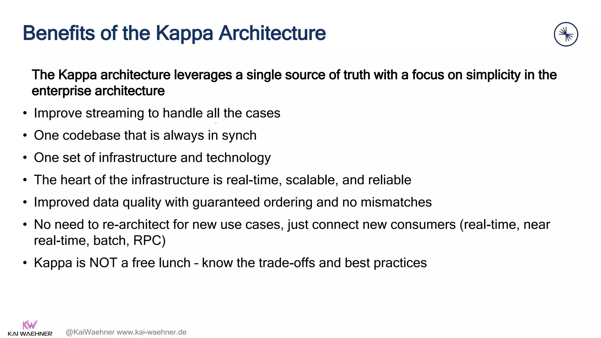@KaiWaehner www.kai-waehner.de
Benefits of the Kappa Architecture
The Kappa architecture leverages a single source of truth with a focus on simplicity in the
enterprise architecture
• Improve streaming to handle all the cases
• One codebase that is always in synch
• One set of infrastructure and technology
• The heart of the infrastructure is real-time, scalable, and reliable
• Improved data quality with guaranteed ordering and no mismatches
• No need to re-architect for new use cases, just connect new consumers (real-time, near
real-time, batch, RPC)
• Kappa is NOT a free lunch – know the trade-offs and best practices
17
 