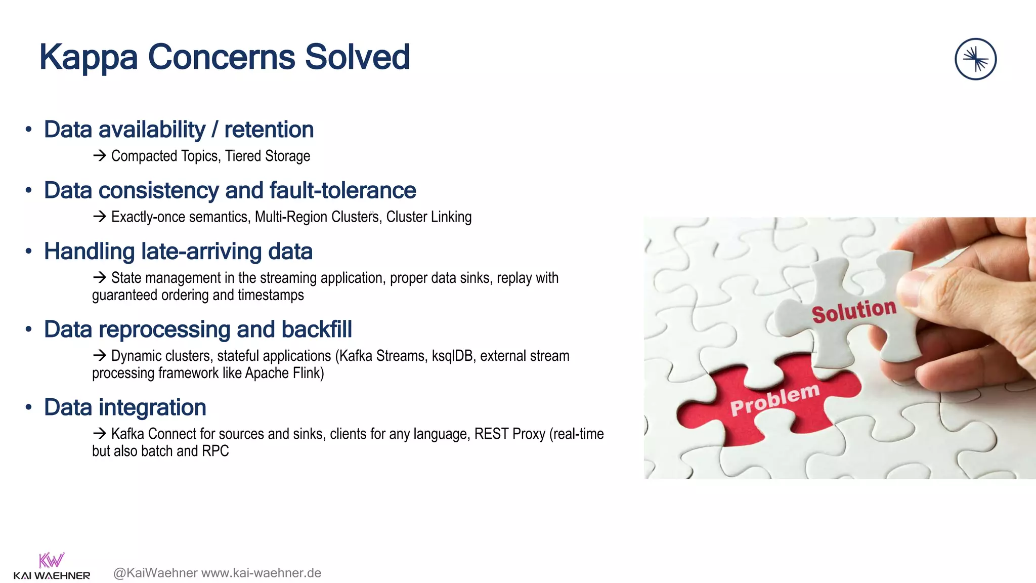 @KaiWaehner www.kai-waehner.de
Kappa Concerns Solved
• Data availability / retention
 Compacted Topics, Tiered Storage
• Data consistency and fault-tolerance
 Exactly-once semantics, Multi-Region Clusters, Cluster Linking
• Handling late-arriving data
 State management in the streaming application, proper data sinks, replay with
guaranteed ordering and timestamps
• Data reprocessing and backfill
 Dynamic clusters, stateful applications (Kafka Streams, ksqlDB, external stream
processing framework like Apache Flink)
• Data integration
 Kafka Connect for sources and sinks, clients for any language, REST Proxy (real-time
but also batch and RPC
19
 