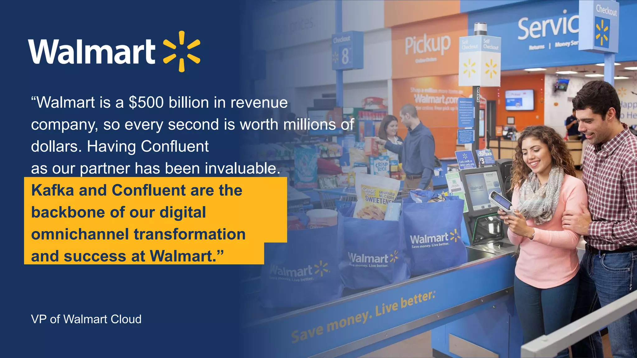 @KaiWaehner www.kai-waehner.de
“Walmart is a $500 billion in revenue
company, so every second is worth millions of
dollars. Having Confluent
as our partner has been invaluable.
Kafka and Confluent are the
backbone of our digital
omnichannel transformation
and success at Walmart.”
VP of Walmart Cloud
 