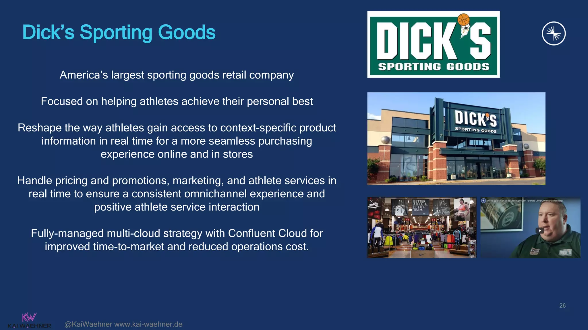 @KaiWaehner www.kai-waehner.de
Dick’s Sporting Goods
26
America’s largest sporting goods retail company
Focused on helping athletes achieve their personal best
Reshape the way athletes gain access to context-specific product
information in real time for a more seamless purchasing
experience online and in stores
Handle pricing and promotions, marketing, and athlete services in
real time to ensure a consistent omnichannel experience and
positive athlete service interaction
Fully-managed multi-cloud strategy with Confluent Cloud for
improved time-to-market and reduced operations cost.
confluent.io/customers/dicks-sporting-goods
 
