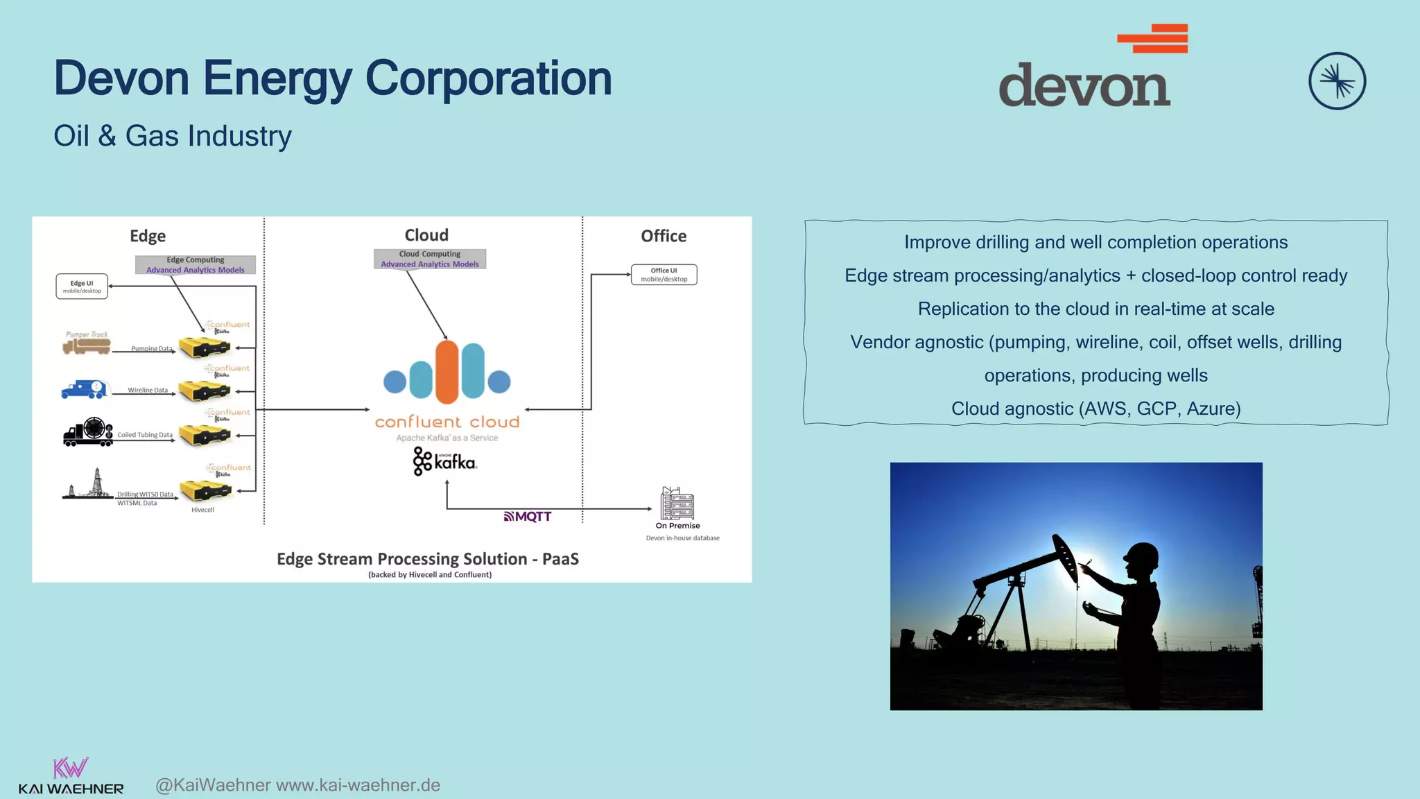 @KaiWaehner www.kai-waehner.de
Devon Energy Corporation
Oil & Gas Industry
Improve drilling and well completion operations
Edge stream processing/analytics + closed-loop control ready
Replication to the cloud in real-time at scale
Vendor agnostic (pumping, wireline, coil, offset wells, drilling
operations, producing wells
Cloud agnostic (AWS, GCP, Azure)
 