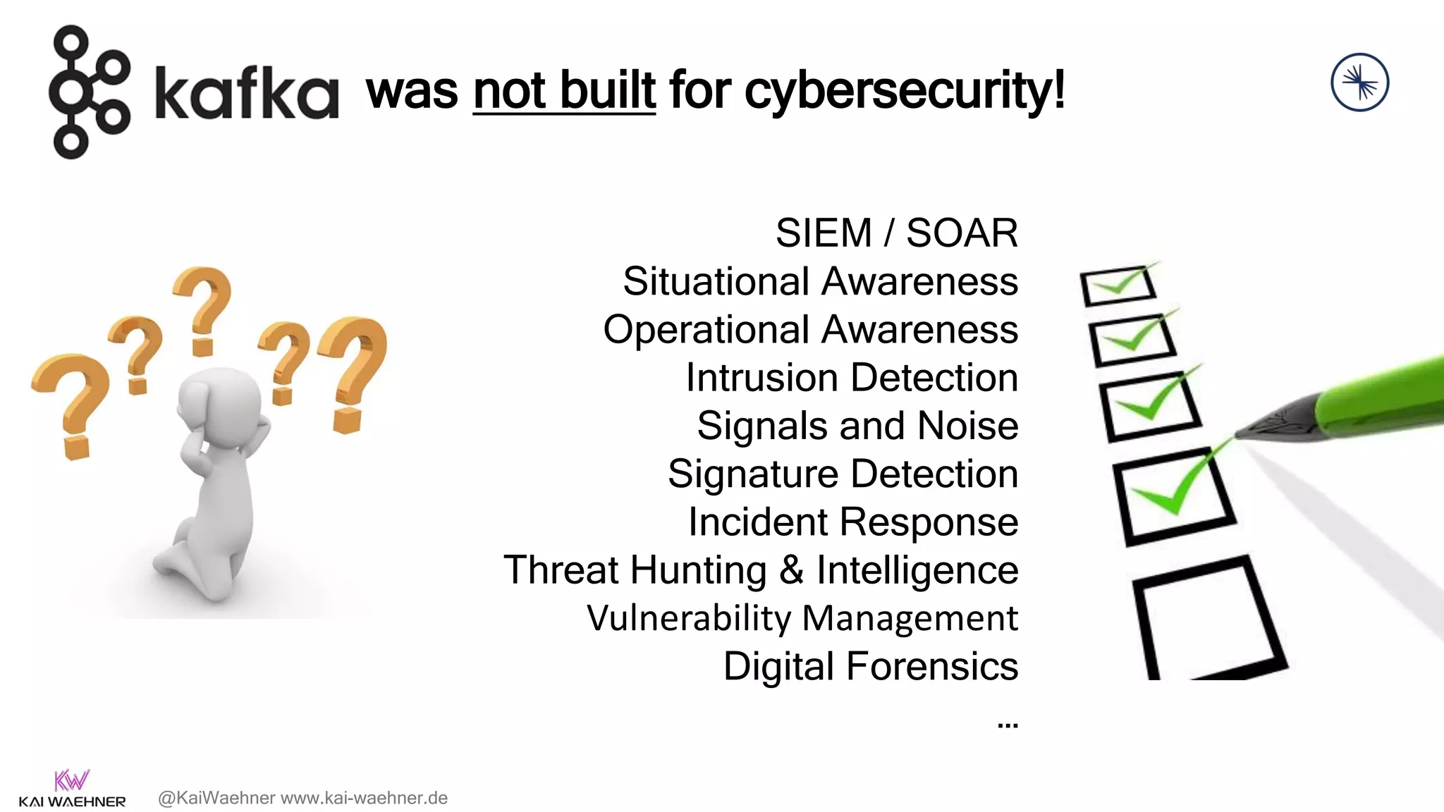 @KaiWaehner www.kai-waehner.de
SIEM / SOAR
Situational Awareness
Operational Awareness
Intrusion Detection
Signals and Noise
Signature Detection
Incident Response
Threat Hunting & Intelligence
Vulnerability Management
Digital Forensics
…
was not built for cybersecurity!
 