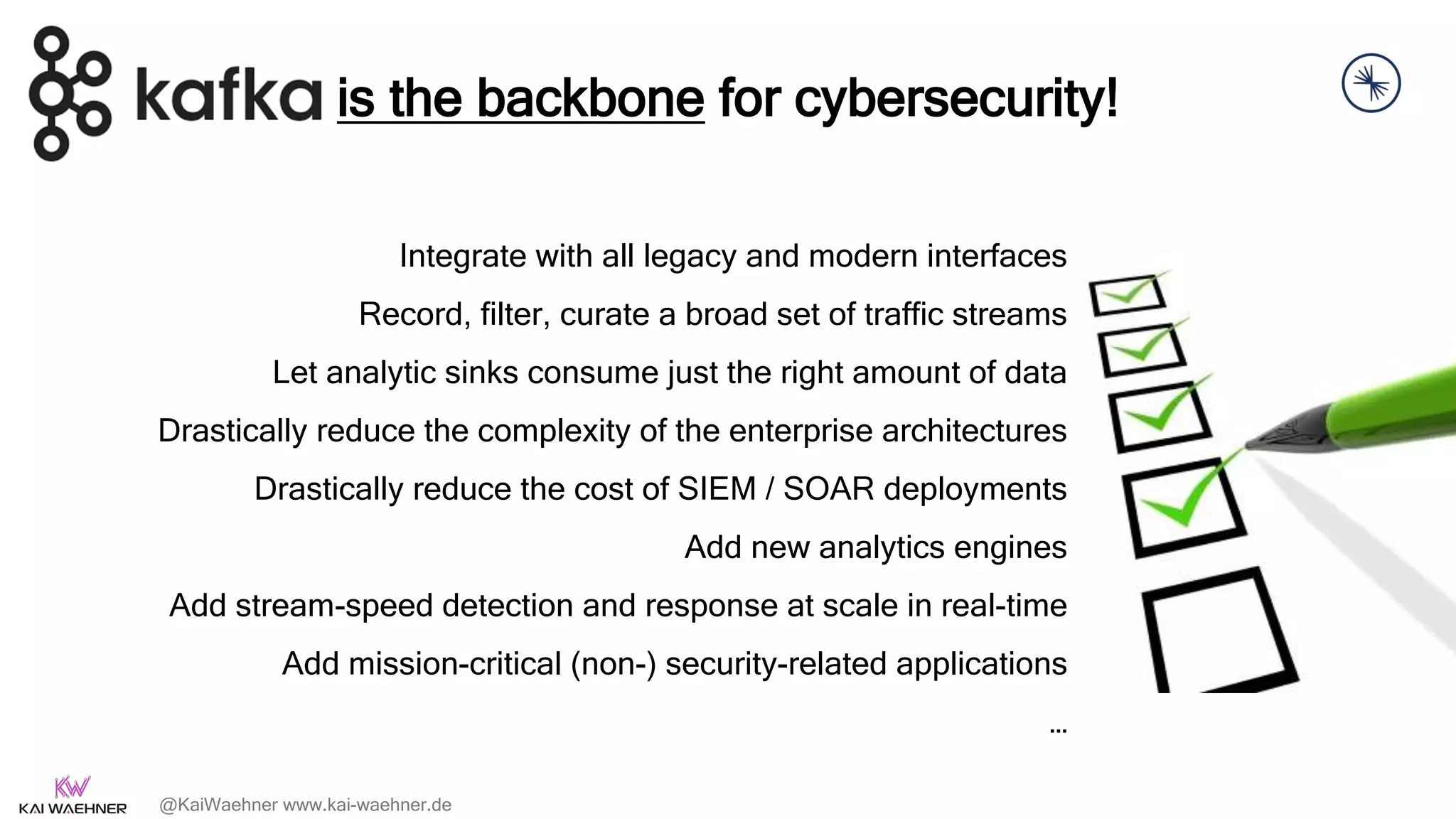 @KaiWaehner www.kai-waehner.de
Integrate with all legacy and modern interfaces
Record, filter, curate a broad set of traffic streams
Let analytic sinks consume just the right amount of data
Drastically reduce the complexity of the enterprise architectures
Drastically reduce the cost of SIEM / SOAR deployments
Add new analytics engines
Add stream-speed detection and response at scale in real-time
Add mission-critical (non-) security-related applications
…
is the backbone for cybersecurity!
 