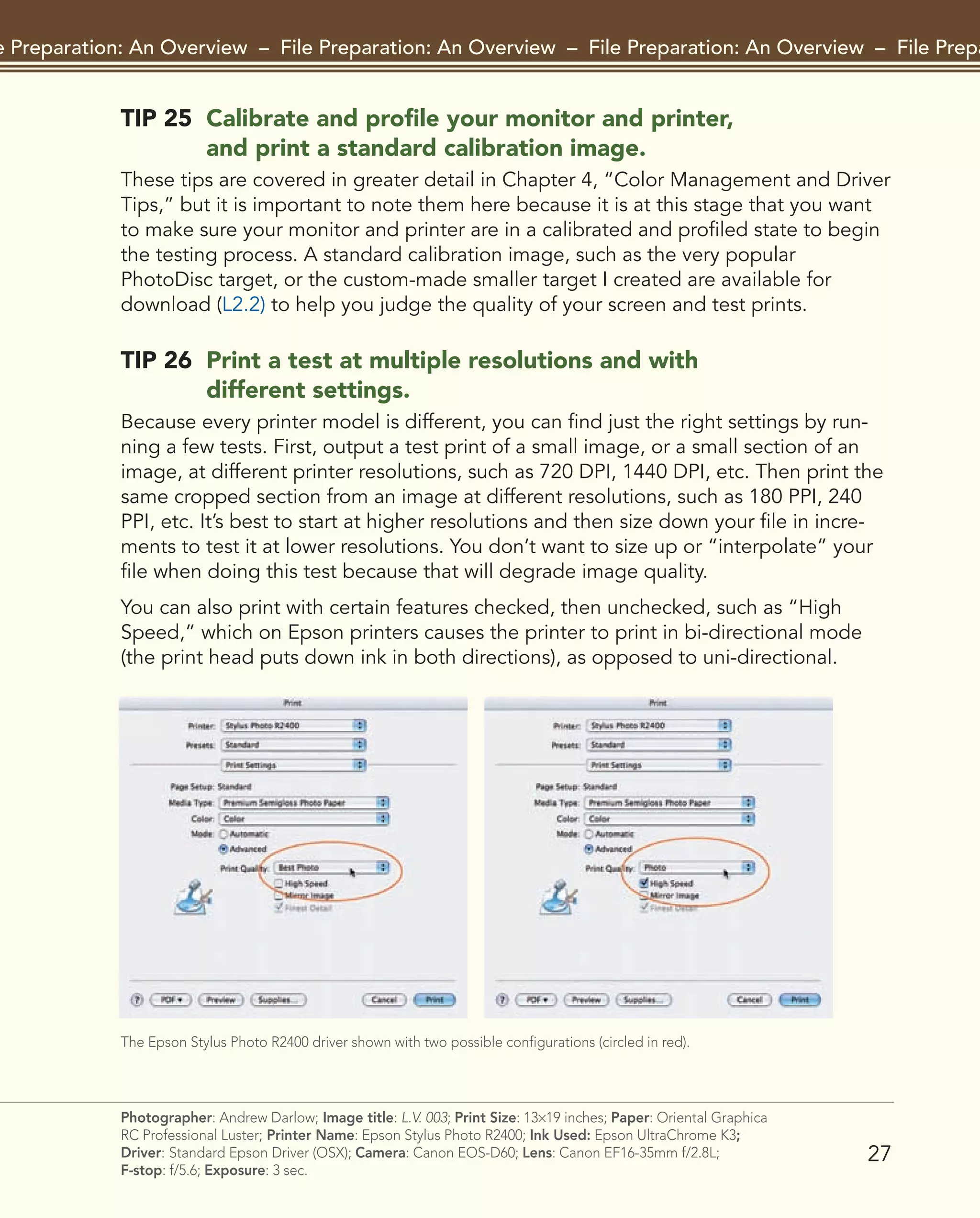 27
File Preparation: An Overview – File Preparation: An Overview – File Preparation: An Overview – File Preparat
Photographer: Andrew Darlow; Image title: L.V. 003; Print Size: 13×19 inches; Paper: Oriental Graphica
RC Professional Luster; Printer Name: Epson Stylus Photo R2400; Ink Used: Epson UltraChrome K3;
Driver: Standard Epson Driver (OSX); Camera: Canon EOS-D60; Lens: Canon EF16-35mm f/2.8L;
F-stop: f/5.6; Exposure: 3 sec.
TIP 25 Calibrate and profile your monitor and printer,
and print a standard calibration image.
These tips are covered in greater detail in Chapter 4, “Color Management and Driver
Tips,” but it is important to note them here because it is at this stage that you want
to make sure your monitor and printer are in a calibrated and profiled state to begin
the testing process. A standard calibration image, such as the very popular
PhotoDisc target, or the custom-made smaller target I created are available for
download (L2.2) to help you judge the quality of your screen and test prints.
TIP 26 Print a test at multiple resolutions and with
different settings.
Because every printer model is different, you can find just the right settings by run-
ning a few tests. First, output a test print of a small image, or a small section of an
image, at different printer resolutions, such as 720 DPI, 1440 DPI, etc. Then print the
same cropped section from an image at different resolutions, such as 180 PPI, 240
PPI, etc. It’s best to start at higher resolutions and then size down your file in incre-
ments to test it at lower resolutions. You don’t want to size up or “interpolate” your
file when doing this test because that will degrade image quality.
You can also print with certain features checked, then unchecked, such as “High
Speed,” which on Epson printers causes the printer to print in bi-directional mode
(the print head puts down ink in both directions), as opposed to uni-directional.
The Epson Stylus Photo R2400 driver shown with two possible configurations (circled in red).
2043-300InkjetTips-02 9/7/07 5:44 PM Page 27
 