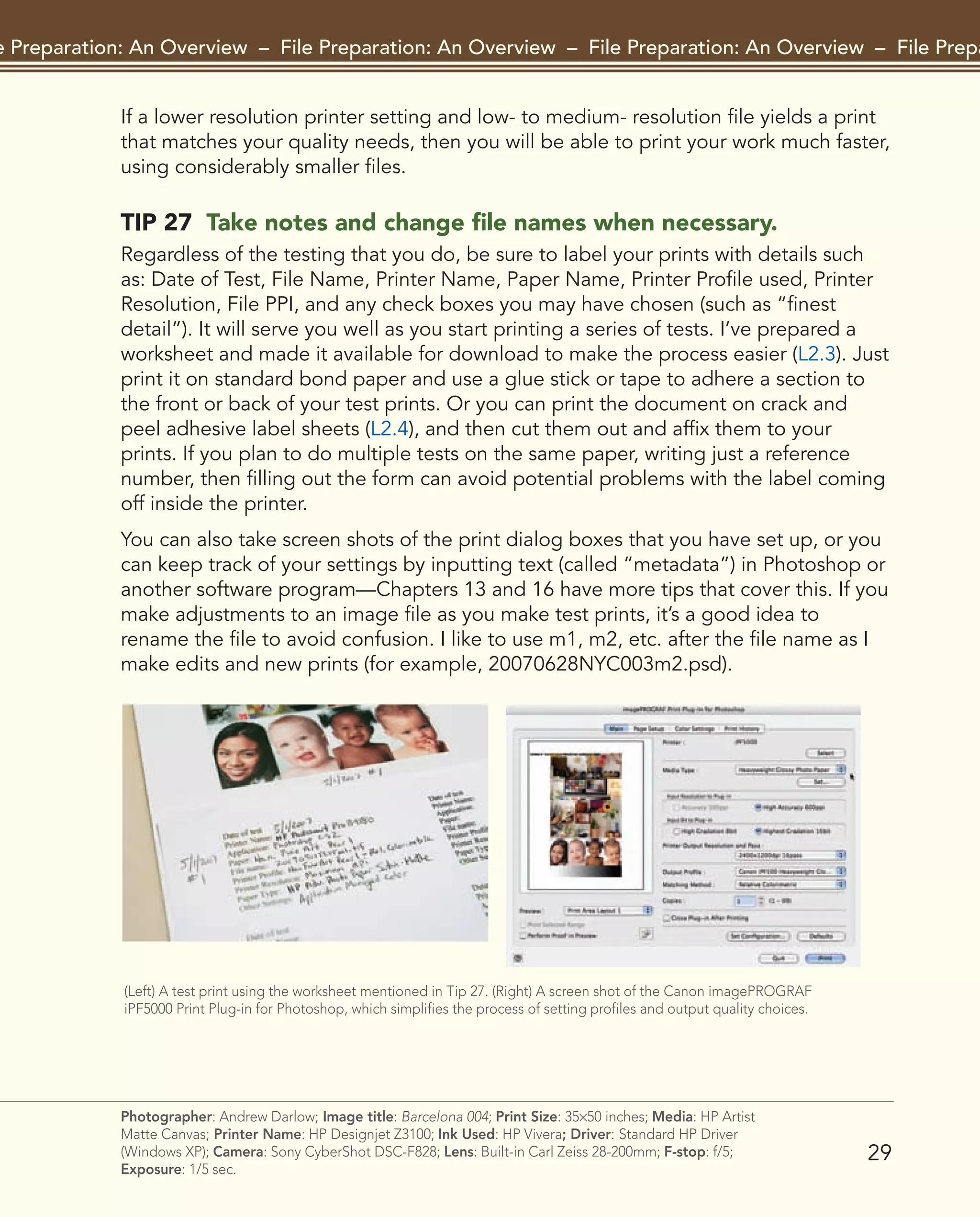 29
File Preparation: An Overview – File Preparation: An Overview – File Preparation: An Overview – File Preparat
Photographer: Andrew Darlow; Image title: Barcelona 004; Print Size: 35×50 inches; Media: HP Artist
Matte Canvas; Printer Name: HP Designjet Z3100; Ink Used: HP Vivera; Driver: Standard HP Driver
(Windows XP); Camera: Sony CyberShot DSC-F828; Lens: Built-in Carl Zeiss 28-200mm; F-stop: f/5;
Exposure: 1/5 sec.
If a lower resolution printer setting and low- to medium- resolution file yields a print
that matches your quality needs, then you will be able to print your work much faster,
using considerably smaller files.
TIP 27 Take notes and change file names when necessary.
Regardless of the testing that you do, be sure to label your prints with details such
as: Date of Test, File Name, Printer Name, Paper Name, Printer Profile used, Printer
Resolution, File PPI, and any check boxes you may have chosen (such as “finest
detail”). It will serve you well as you start printing a series of tests. I’ve prepared a
worksheet and made it available for download to make the process easier (L2.3). Just
print it on standard bond paper and use a glue stick or tape to adhere a section to
the front or back of your test prints. Or you can print the document on crack and
peel adhesive label sheets (L2.4), and then cut them out and affix them to your
prints. If you plan to do multiple tests on the same paper, writing just a reference
number, then filling out the form can avoid potential problems with the label coming
off inside the printer.
You can also take screen shots of the print dialog boxes that you have set up, or you
can keep track of your settings by inputting text (called “metadata”) in Photoshop or
another software program—Chapters 13 and 16 have more tips that cover this. If you
make adjustments to an image file as you make test prints, it’s a good idea to
rename the file to avoid confusion. I like to use m1, m2, etc. after the file name as I
make edits and new prints (for example, 20070628NYC003m2.psd).
(Left) A test print using the worksheet mentioned in Tip 27. (Right) A screen shot of the Canon imagePROGRAF
iPF5000 Print Plug-in for Photoshop, which simplifies the process of setting profiles and output quality choices.
2043-300InkjetTips-02 9/7/07 5:44 PM Page 29
 