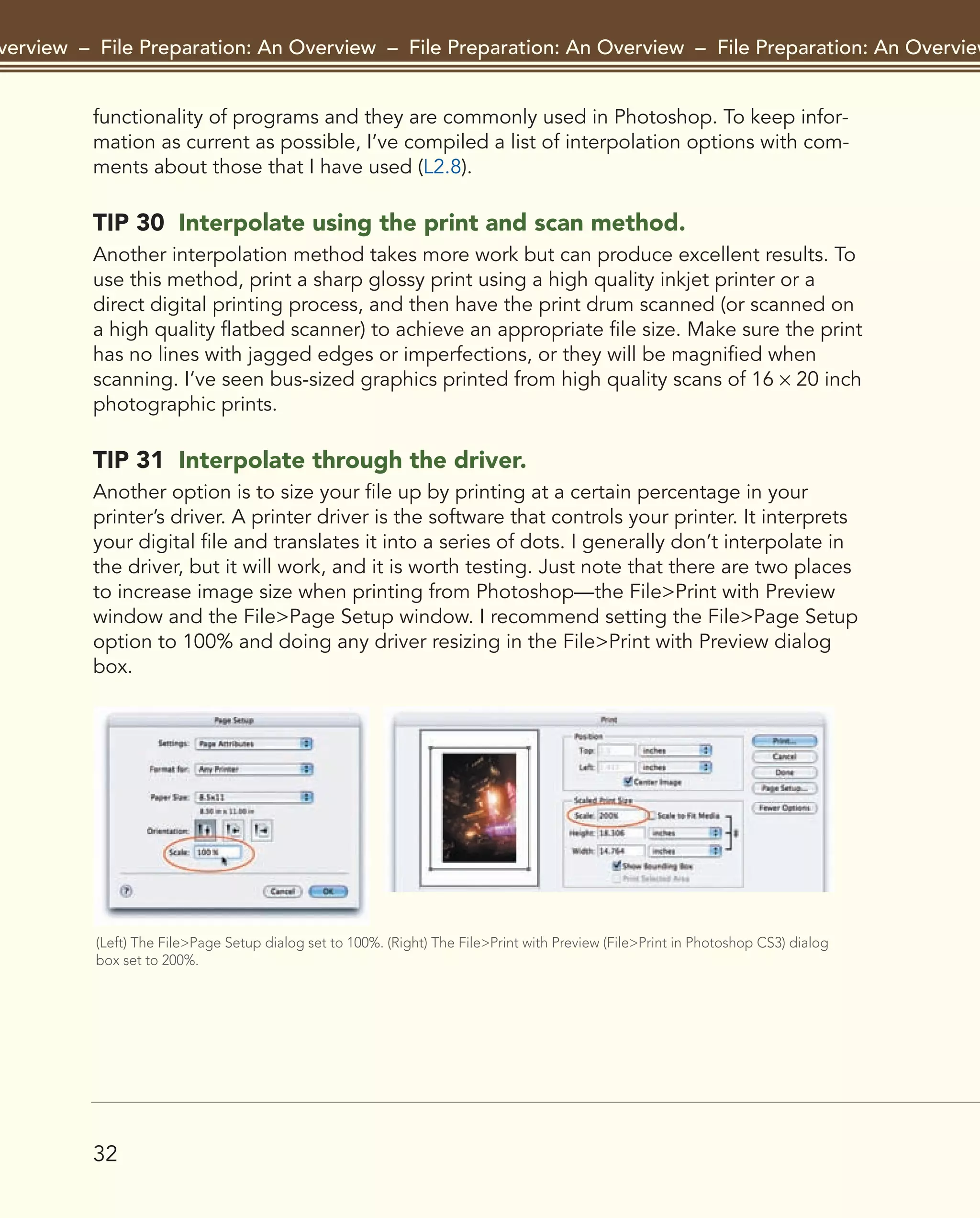 32
Overview – File Preparation: An Overview – File Preparation: An Overview – File Preparation: An Overview –
functionality of programs and they are commonly used in Photoshop. To keep infor-
mation as current as possible, I’ve compiled a list of interpolation options with com-
ments about those that I have used (L2.8).
TIP 30 Interpolate using the print and scan method.
Another interpolation method takes more work but can produce excellent results. To
use this method, print a sharp glossy print using a high quality inkjet printer or a
direct digital printing process, and then have the print drum scanned (or scanned on
a high quality flatbed scanner) to achieve an appropriate file size. Make sure the print
has no lines with jagged edges or imperfections, or they will be magnified when
scanning. I’ve seen bus-sized graphics printed from high quality scans of 16 × 20 inch
photographic prints.
TIP 31 Interpolate through the driver.
Another option is to size your file up by printing at a certain percentage in your
printer’s driver. A printer driver is the software that controls your printer. It interprets
your digital file and translates it into a series of dots. I generally don’t interpolate in
the driver, but it will work, and it is worth testing. Just note that there are two places
to increase image size when printing from Photoshop—the File>Print with Preview
window and the File>Page Setup window. I recommend setting the File>Page Setup
option to 100% and doing any driver resizing in the File>Print with Preview dialog
box.
(Left) The File>Page Setup dialog set to 100%. (Right) The File>Print with Preview (File>Print in Photoshop CS3) dialog
box set to 200%.
2043-300InkjetTips-02 9/7/07 5:44 PM Page 32
 