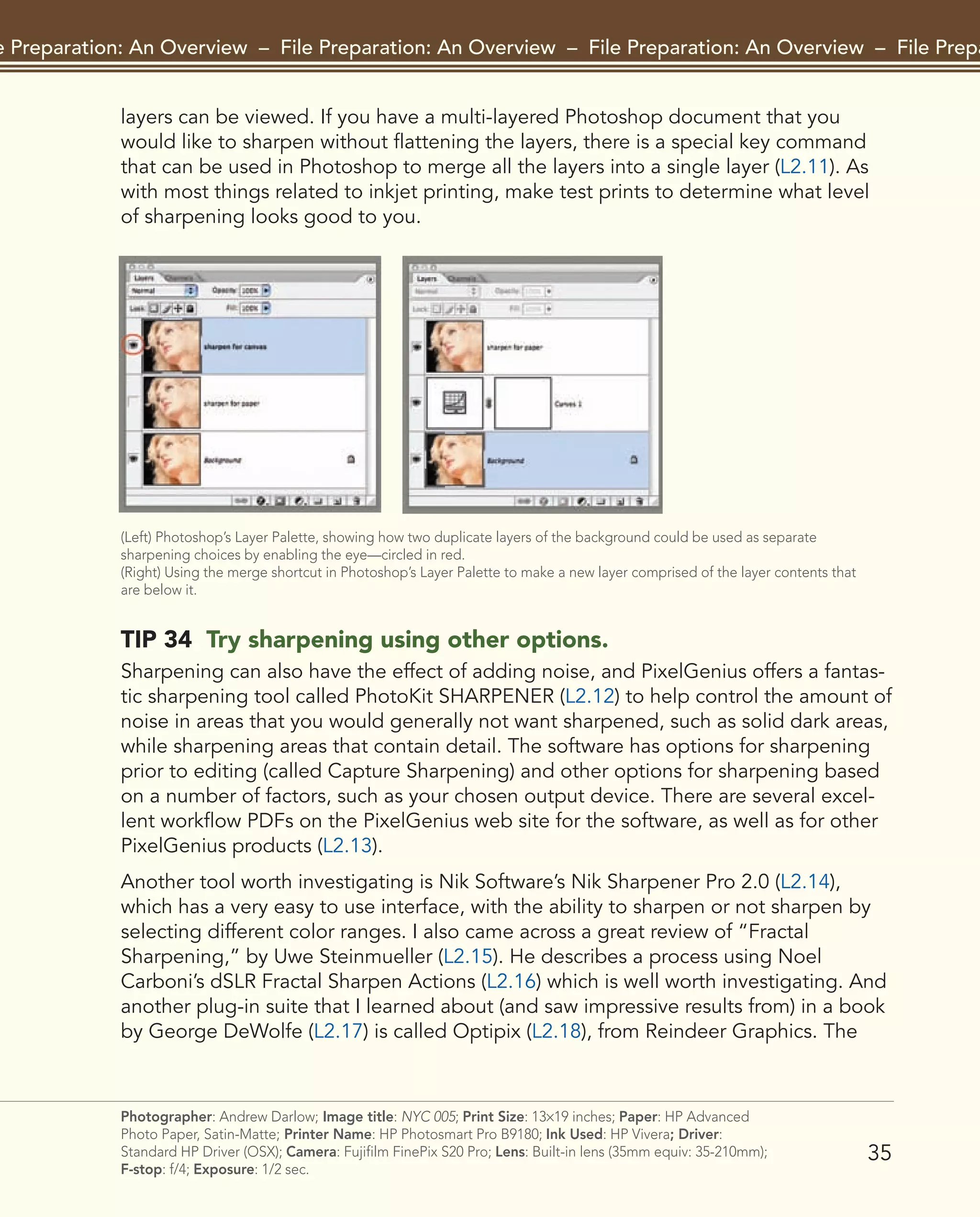 35
File Preparation: An Overview – File Preparation: An Overview – File Preparation: An Overview – File Preparat
Photographer: Andrew Darlow; Image title: NYC 005; Print Size: 13×19 inches; Paper: HP Advanced
Photo Paper, Satin-Matte; Printer Name: HP Photosmart Pro B9180; Ink Used: HP Vivera; Driver:
Standard HP Driver (OSX); Camera: Fujifilm FinePix S20 Pro; Lens: Built-in lens (35mm equiv: 35-210mm);
F-stop: f/4; Exposure: 1/2 sec.
layers can be viewed. If you have a multi-layered Photoshop document that you
would like to sharpen without flattening the layers, there is a special key command
that can be used in Photoshop to merge all the layers into a single layer (L2.11). As
with most things related to inkjet printing, make test prints to determine what level
of sharpening looks good to you.
(Left) Photoshop’s Layer Palette, showing how two duplicate layers of the background could be used as separate
sharpening choices by enabling the eye—circled in red.
(Right) Using the merge shortcut in Photoshop’s Layer Palette to make a new layer comprised of the layer contents that
are below it.
TIP 34 Try sharpening using other options.
Sharpening can also have the effect of adding noise, and PixelGenius offers a fantas-
tic sharpening tool called PhotoKit SHARPENER (L2.12) to help control the amount of
noise in areas that you would generally not want sharpened, such as solid dark areas,
while sharpening areas that contain detail. The software has options for sharpening
prior to editing (called Capture Sharpening) and other options for sharpening based
on a number of factors, such as your chosen output device. There are several excel-
lent workflow PDFs on the PixelGenius web site for the software, as well as for other
PixelGenius products (L2.13).
Another tool worth investigating is Nik Software’s Nik Sharpener Pro 2.0 (L2.14),
which has a very easy to use interface, with the ability to sharpen or not sharpen by
selecting different color ranges. I also came across a great review of “Fractal
Sharpening,” by Uwe Steinmueller (L2.15). He describes a process using Noel
Carboni’s dSLR Fractal Sharpen Actions (L2.16) which is well worth investigating. And
another plug-in suite that I learned about (and saw impressive results from) in a book
by George DeWolfe (L2.17) is called Optipix (L2.18), from Reindeer Graphics. The
2043-300InkjetTips-02 9/7/07 5:44 PM Page 35
 