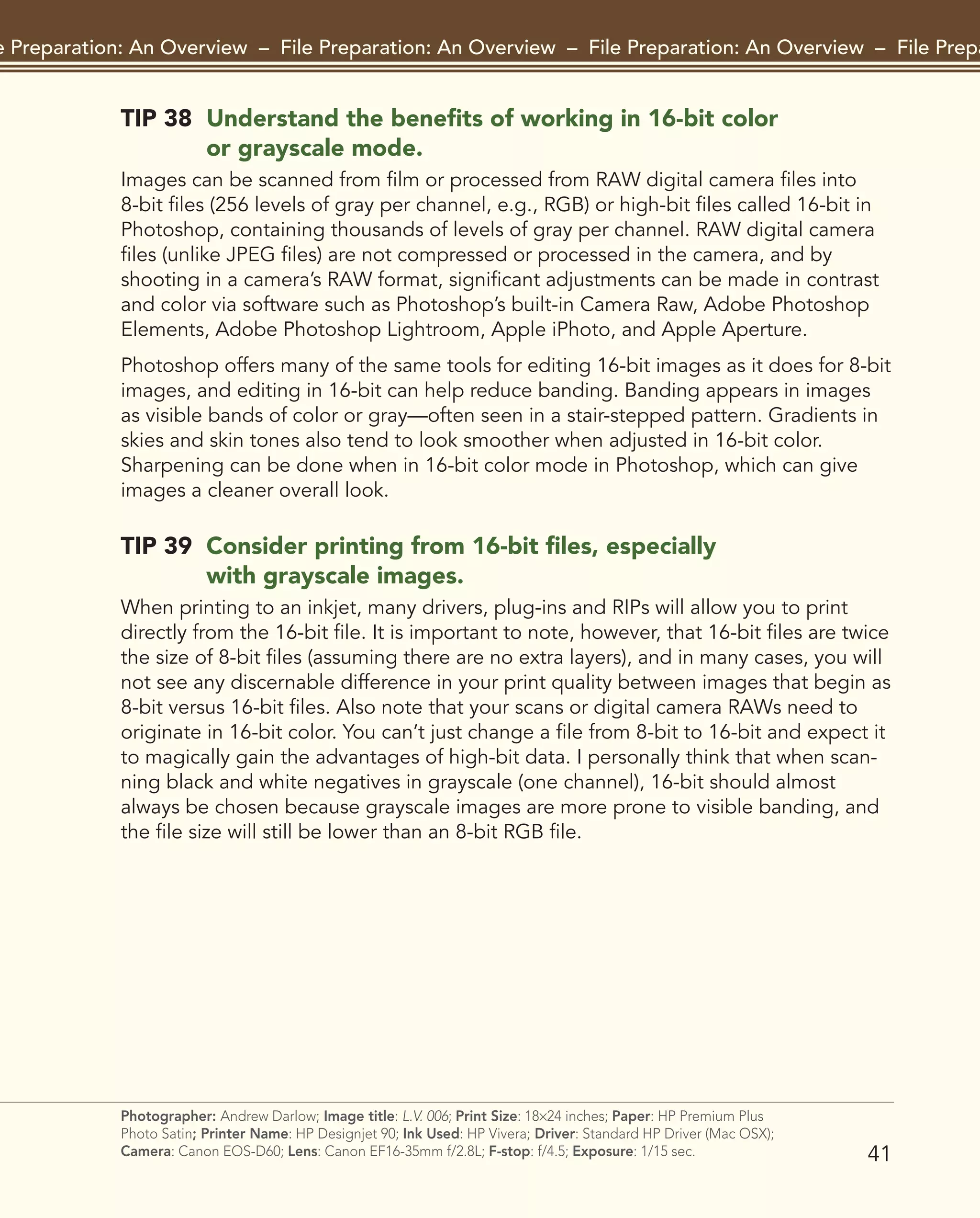 TIP 38 Understand the benefits of working in 16-bit color
or grayscale mode.
Images can be scanned from film or processed from RAW digital camera files into
8-bit files (256 levels of gray per channel, e.g., RGB) or high-bit files called 16-bit in
Photoshop, containing thousands of levels of gray per channel. RAW digital camera
files (unlike JPEG files) are not compressed or processed in the camera, and by
shooting in a camera’s RAW format, significant adjustments can be made in contrast
and color via software such as Photoshop’s built-in Camera Raw, Adobe Photoshop
Elements, Adobe Photoshop Lightroom, Apple iPhoto, and Apple Aperture.
Photoshop offers many of the same tools for editing 16-bit images as it does for 8-bit
images, and editing in 16-bit can help reduce banding. Banding appears in images
as visible bands of color or gray—often seen in a stair-stepped pattern. Gradients in
skies and skin tones also tend to look smoother when adjusted in 16-bit color.
Sharpening can be done when in 16-bit color mode in Photoshop, which can give
images a cleaner overall look.
TIP 39 Consider printing from 16-bit files, especially
with grayscale images.
When printing to an inkjet, many drivers, plug-ins and RIPs will allow you to print
directly from the 16-bit file. It is important to note, however, that 16-bit files are twice
the size of 8-bit files (assuming there are no extra layers), and in many cases, you will
not see any discernable difference in your print quality between images that begin as
8-bit versus 16-bit files. Also note that your scans or digital camera RAWs need to
originate in 16-bit color. You can’t just change a file from 8-bit to 16-bit and expect it
to magically gain the advantages of high-bit data. I personally think that when scan-
ning black and white negatives in grayscale (one channel), 16-bit should almost
always be chosen because grayscale images are more prone to visible banding, and
the file size will still be lower than an 8-bit RGB file.
41
File Preparation: An Overview – File Preparation: An Overview – File Preparation: An Overview – File Preparat
Photographer: Andrew Darlow; Image title: L.V. 006; Print Size: 18×24 inches; Paper: HP Premium Plus
Photo Satin; Printer Name: HP Designjet 90; Ink Used: HP Vivera; Driver: Standard HP Driver (Mac OSX);
Camera: Canon EOS-D60; Lens: Canon EF16-35mm f/2.8L; F-stop: f/4.5; Exposure: 1/15 sec.
2043-300InkjetTips-02 9/7/07 5:45 PM Page 41
Thank you for taking a look at Chapter 2 of 301 Inkjet Tips and Techniques.
(see links below for related resources)
Visit the Book's Companion Site at www.inkjettips.com
Read Reviews on Amazon.com
Visit Andrew Darlow's Photo Tips & News site at www.imagingbuffet.com
Andrew Darlow's in-person and phone consulting services
 