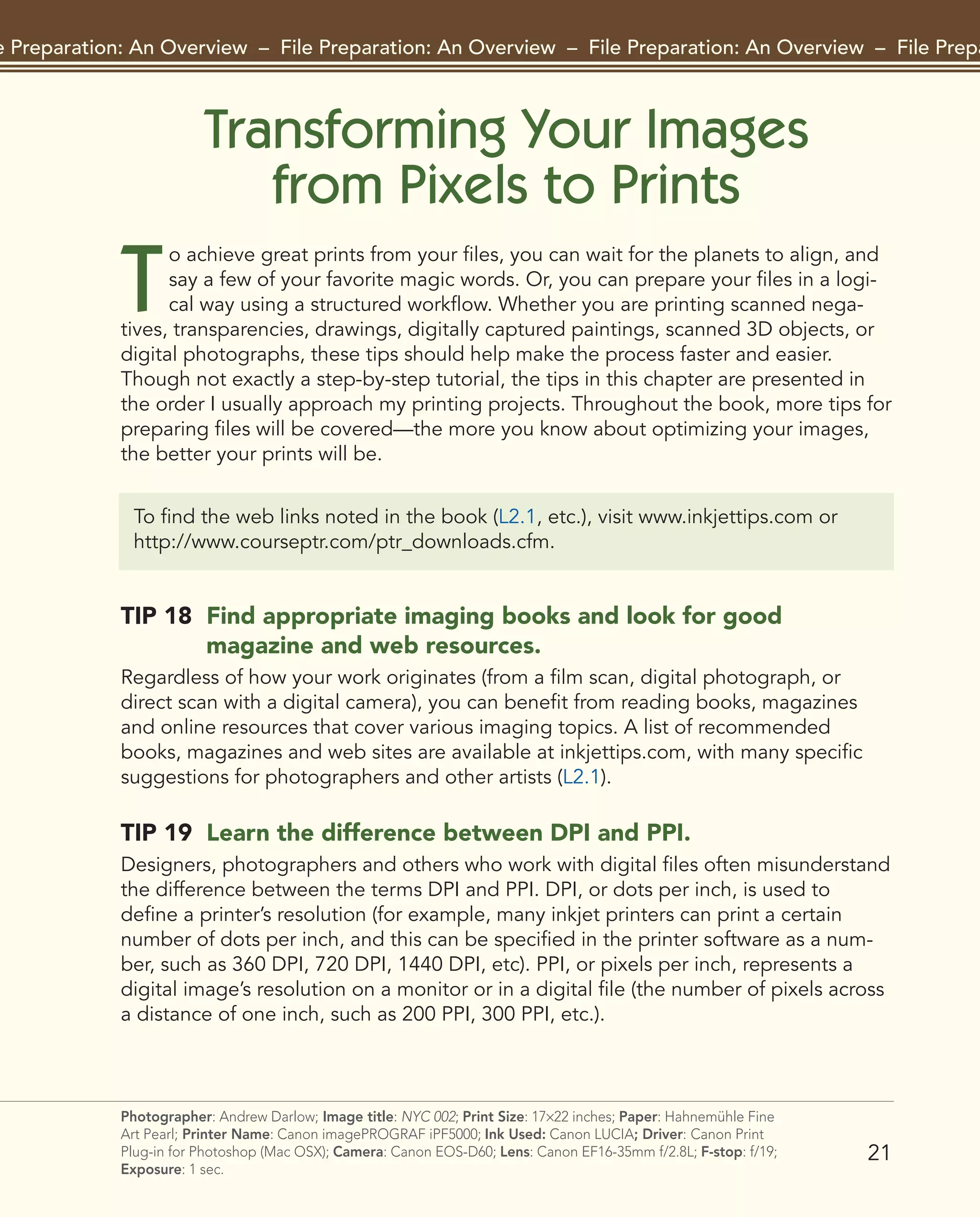 Transforming Your Images
from Pixels to Prints
T
o achieve great prints from your files, you can wait for the planets to align, and
say a few of your favorite magic words. Or, you can prepare your files in a logi-
cal way using a structured workflow. Whether you are printing scanned nega-
tives, transparencies, drawings, digitally captured paintings, scanned 3D objects, or
digital photographs, these tips should help make the process faster and easier.
Though not exactly a step-by-step tutorial, the tips in this chapter are presented in
the order I usually approach my printing projects. Throughout the book, more tips for
preparing files will be covered—the more you know about optimizing your images,
the better your prints will be.
21
File Preparation: An Overview – File Preparation: An Overview – File Preparation: An Overview – File Preparat
Photographer: Andrew Darlow; Image title: NYC 002; Print Size: 17×22 inches; Paper: Hahnemühle Fine
Art Pearl; Printer Name: Canon imagePROGRAF iPF5000; Ink Used: Canon LUCIA; Driver: Canon Print
Plug-in for Photoshop (Mac OSX); Camera: Canon EOS-D60; Lens: Canon EF16-35mm f/2.8L; F-stop: f/19;
Exposure: 1 sec.
To find the web links noted in the book (L2.1, etc.), visit www.inkjettips.com or
http://www.courseptr.com/ptr_downloads.cfm.
TIP 18 Find appropriate imaging books and look for good
magazine and web resources.
Regardless of how your work originates (from a film scan, digital photograph, or
direct scan with a digital camera), you can benefit from reading books, magazines
and online resources that cover various imaging topics. A list of recommended
books, magazines and web sites are available at inkjettips.com, with many specific
suggestions for photographers and other artists (L2.1).
TIP 19 Learn the difference between DPI and PPI.
Designers, photographers and others who work with digital files often misunderstand
the difference between the terms DPI and PPI. DPI, or dots per inch, is used to
define a printer’s resolution (for example, many inkjet printers can print a certain
number of dots per inch, and this can be specified in the printer software as a num-
ber, such as 360 DPI, 720 DPI, 1440 DPI, etc). PPI, or pixels per inch, represents a
digital image’s resolution on a monitor or in a digital file (the number of pixels across
a distance of one inch, such as 200 PPI, 300 PPI, etc.).
2043-300InkjetTips-02 9/7/07 5:44 PM Page 21
 