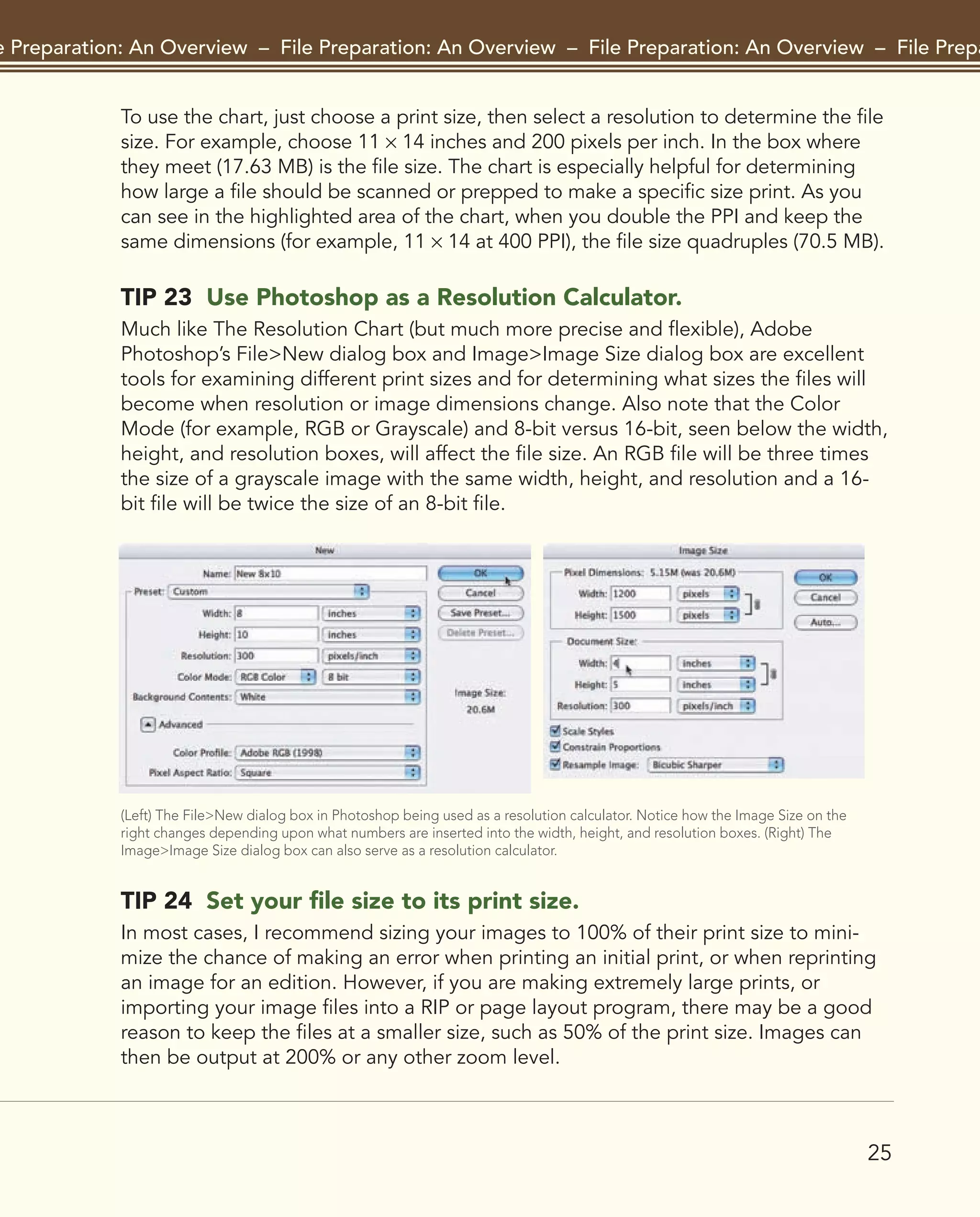 25
File Preparation: An Overview – File Preparation: An Overview – File Preparation: An Overview – File Preparat
To use the chart, just choose a print size, then select a resolution to determine the file
size. For example, choose 11 × 14 inches and 200 pixels per inch. In the box where
they meet (17.63 MB) is the file size. The chart is especially helpful for determining
how large a file should be scanned or prepped to make a specific size print. As you
can see in the highlighted area of the chart, when you double the PPI and keep the
same dimensions (for example, 11 × 14 at 400 PPI), the file size quadruples (70.5 MB).
TIP 23 Use Photoshop as a Resolution Calculator.
Much like The Resolution Chart (but much more precise and flexible), Adobe
Photoshop’s File>New dialog box and Image>Image Size dialog box are excellent
tools for examining different print sizes and for determining what sizes the files will
become when resolution or image dimensions change. Also note that the Color
Mode (for example, RGB or Grayscale) and 8-bit versus 16-bit, seen below the width,
height, and resolution boxes, will affect the file size. An RGB file will be three times
the size of a grayscale image with the same width, height, and resolution and a 16-
bit file will be twice the size of an 8-bit file.
(Left) The File>New dialog box in Photoshop being used as a resolution calculator. Notice how the Image Size on the
right changes depending upon what numbers are inserted into the width, height, and resolution boxes. (Right) The
Image>Image Size dialog box can also serve as a resolution calculator.
TIP 24 Set your file size to its print size.
In most cases, I recommend sizing your images to 100% of their print size to mini-
mize the chance of making an error when printing an initial print, or when reprinting
an image for an edition. However, if you are making extremely large prints, or
importing your image files into a RIP or page layout program, there may be a good
reason to keep the files at a smaller size, such as 50% of the print size. Images can
then be output at 200% or any other zoom level.
2043-300InkjetTips-02 9/7/07 5:44 PM Page 25
 