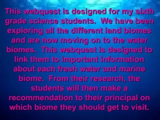 This webquest is designed for my sixth grade science students.  We have been exploring all the different land biomes and are now moving on to the water biomes.  This webquest is designed to link them to important information about each fresh water and marine biome.  From their research, the students will then make a recommendation to their principal on which biome they should get to visit. 