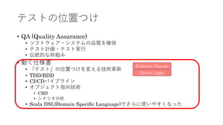 テストの位置つけ
• QA (Quality Assurance)
• ソフトウェア・システムの品質を確保
• テスト計画・テスト実⾏
• 伝統的な枠組み
• 動く仕様書
• 「テスト」の位置つけを変える技術⾰新
• TDD/BDD
• CI/CDパイプライン
• オブジェクト指向技術
• CBD
• シナリオ分析
• Scala DSL(Domain Specific Language)でさらに使いやすくなった
Travel Light
Embrace Change
 