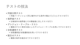 テストの技法
• 同値分割テスト
• 同値パーティション(同じ動作をする条件の集まり)ごとにテストを⾏う
• 境界値テスト
• 仕様条件の境界値とその隣接値に対しテストを⾏う
• デシジョン・テーブル・テスト
• 複数のテスト項⽬を表にしたデシジョン・テーブルを⽤いてテストを⾏う
• 状態遷移テスト
• 状態遷移図/状態遷移表を⽤いてテストを⾏う
• 組合せテスト
• 複数の条件を組合せてテストを⾏う
 