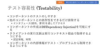 テスト容易性 (Testability)
• コンポーネントのテストのしやすさ
• 他のコンポーネントとの依存性をできるだけ排除する
• インタフェース(提供、要求)を通してアクセス
• コンポーネントの作成はDI(Dependency Injection)を可能にす
る
• クライアントの実⾏⽂脈は実⾏コンテキスト経由で取得するよ
うにする
• 認証情報、時間
• コンポーネントの内部情報がテスト・プログラムから取得でき
るようにする
再掲 第21回 設計/コンポーネント設計 (2)
 