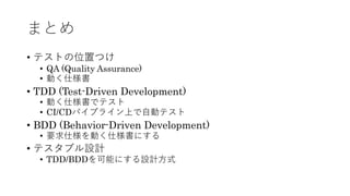 まとめ
• テストの位置つけ
• QA (Quality Assurance)
• 動く仕様書
• TDD (Test-Driven Development)
• 動く仕様書でテスト
• CI/CDパイプライン上で⾃動テスト
• BDD (Behavior-Driven Development)
• 要求仕様を動く仕様書にする
• テスタブル設計
• TDD/BDDを可能にする設計⽅式
 