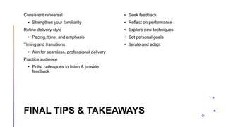 FINAL TIPS & TAKEAWAYS
Consistent rehearsal
• Strengthen your familiarity
Refine delivery style
• Pacing, tone, and emphasis
Timing and transitions
• Aim for seamless, professional delivery
Practice audience
• Enlist colleagues to listen & provide
feedback
• Seek feedback
• Reflect on performance
• Explore new techniques
• Set personal goals
• Iterate and adapt
 