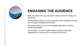 ENGAGING THE AUDIENCE
Make eye contact with your audience to create a sense of intimacy and
involvement
Weave relatable stories into your presentation using narratives that make
your message memorable and impactful
Encourage questions and provide thoughtful responses to enhance
audience participation
Use live polls or surveys to gather audience opinions, promoting
engagement and making sure the audience feel involved
 