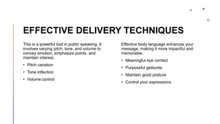 EFFECTIVE DELIVERY TECHNIQUES
This is a powerful tool in public speaking. It
involves varying pitch, tone, and volume to
convey emotion, emphasize points, and
maintain interest.
• Pitch variation
• Tone inflection
• Volume control
Effective body language enhances your
message, making it more impactful and
memorable.
• Meaningful eye contact
• Purposeful gestures
• Maintain good posture
• Control your expressions
 