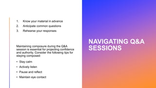 NAVIGATING Q&A
SESSIONS
1. Know your material in advance
2. Anticipate common questions
3. Rehearse your responses
Maintaining composure during the Q&A
session is essential for projecting confidence
and authority. Consider the following tips for
staying composed:
• Stay calm
• Actively listen
• Pause and reflect
• Maintain eye contact
 