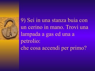 9) Sei in una stanza buia con un cerino in mano. Trovi una lampada a gas ed una a petrolio: che cosa accendi per primo?  