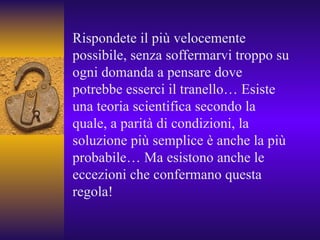 Rispondete il più velocemente possibile, senza soffermarvi troppo su ogni domanda a pensare dove potrebbe esserci il tranello… Esiste una teoria scientifica secondo la quale, a parità di condizioni, la soluzione più semplice è anche la più probabile… Ma esistono anche le eccezioni che confermano questa regola! 