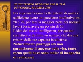 Per superare l'esame della patente di guida è sufficiente avere un quoziente intellettivo tra 50 e 70, per fare la maggior parte dei normali lavori basta avere un po' più di 50. L'idea dei test di intelligenza, per quanto restrittiva, è definire un numero che dia una misura delle tue capacità intellettive.  Naturalmente punteggi alti non garantiscono il successo nella vita, tanto meno quelli bassi sono indice di incapacità di realizzarsi. SE SEI TROPPO DEPRESSO PER IL TUO PUNTEGGIO, RICORDA CHE: 