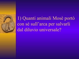 1) Quanti animali Mosè portò con sé sull’arca per salvarli dal diluvio universale? 