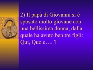 2) Il papà di Giovanni si è sposato molto giovane con una bellissima donna, dalla quale ha avuto ben tre figli: Qui, Quo e…. ? 