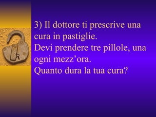 3) Il dottore ti prescrive una cura in pastiglie. Devi prendere tre pillole, una ogni mezz’ora. Quanto dura la tua cura? 