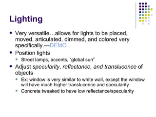 Lighting Very versatile…allows for lights to be placed, moved, articulated, dimmed, and colored very specifically.--- DEMO Position lights Street lamps, accents, “global sun” Adjust  specularity ,  reflectance, and translucence  of objects Ex: window is very similar to white wall, except the window will have much higher translucence and specularity Concrete tweaked to have low reflectance/specularity 