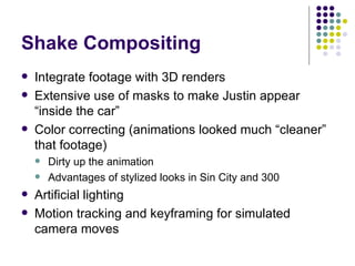Shake Compositing Integrate footage with 3D renders Extensive use of masks to make Justin appear “inside the car” Color correcting (animations looked much “cleaner” that footage) Dirty up the animation Advantages of stylized looks in Sin City and 300 Artificial lighting Motion tracking and keyframing for simulated camera moves 