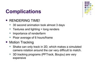 Complications RENDERING TIME! 30 second animation took almost 3 days Textures and lighting = long renders Importance of renderfarm Pixar average of 6 hours/frame Motion Tracking Shake can only track in 2D, which makes a simulated camera rotation around the car very difficult to match. 3D tracking programs (PFTrack, Boujou) are very expensive 