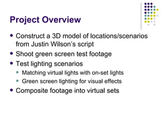 Project Overview Construct a 3D model of locations/scenarios from Justin Wilson’s script Shoot green screen test footage Test lighting scenarios Matching virtual lights with on-set lights Green screen lighting for visual effects Composite footage into virtual sets 