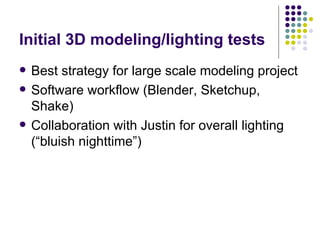 Initial 3D modeling/lighting tests Best strategy for large scale modeling project Software workflow (Blender, Sketchup, Shake) Collaboration with Justin for overall lighting (“bluish nighttime”) 