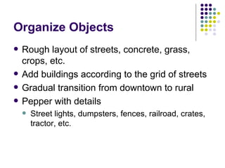 Organize Objects Rough layout of streets, concrete, grass, crops, etc. Add buildings according to the grid of streets Gradual transition from downtown to rural Pepper with details Street lights, dumpsters, fences, railroad, crates, tractor, etc. 