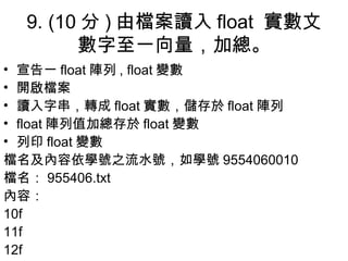 9. (10 分 ) 由檔案讀入 float  實數文數字至一向量，加總。 宣告一 float 陣列 , float 變數 開啟檔案 讀入字串，轉成 float 實數，儲存於 float 陣列 float 陣列值加總存於 float 變數 列印 float 變數 檔名及 內容 依學號之流水號，如學號 9554060010 檔名： 955406.txt 內容 ： 10f 11f 12f 
