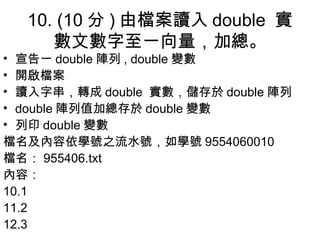 10. (10 分 ) 由檔案讀入 double  實數文數字至一向量，加總。 宣告一 double 陣列 , double 變數 開啟檔案 讀入字串，轉成 double  實數，儲存於 double 陣列 double 陣列值加總存於 double 變數 列印 double 變數 檔名及 內容 依學號之流水號，如學號 9554060010 檔名： 955406.txt 內容 ： 10.1 11.2 12.3 