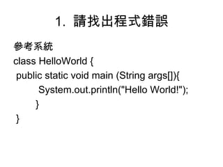 1.  請找出程式錯誤 參考系統 class HelloWorld { public static void main (String args[]){   System.out.println("Hello World!"); } } 