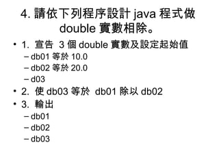 4. 請依下列程序設計 java 程式做 double 實數相除。 1.  宣告  3 個 double 實數及設定起始值 db01 等於 10.0 db02 等於 20.0 d03 2.  使 db03 等於  db01 除以 db02 3.  輸出  db01 db02 db03 