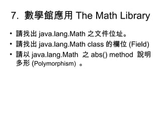 7.  數學館應用 The Math Library  請找出 java.lang.Math 之文件位址。 請找出 java.lang.Math class 的欄位 (Field) 請以 java.lang.Math  之 abs() method  說明多形 ( Polymorphism)  。 