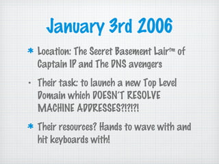 January 3rd 2006
Location: The Secret Basement Lairtm
of
Captain IP and The DNS avengers
• Their task: to launch a new Top Level
Domain which DOESN’T RESOLVE
MACHINE ADDRESSES?!?!?!
Their resources? Hands to wave with and
hit keyboards with!
 