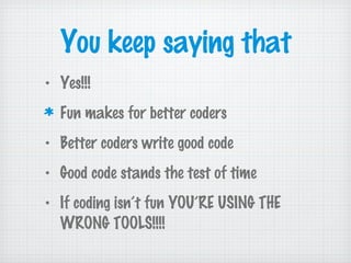 You keep saying that
• Yes!!!
Fun makes for better coders
• Better coders write good code
• Good code stands the test of time
• If coding isn’t fun YOU’RE USING THE
WRONG TOOLS!!!!
 
